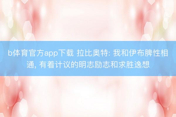 b体育官方app下载 拉比奥特: 我和伊布脾性相通, 有着计议的明志励志和求胜逸想