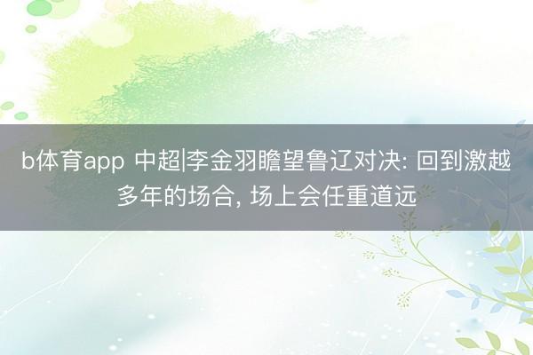 b体育app 中超|李金羽瞻望鲁辽对决: 回到激越多年的场合, 场上会任重道远
