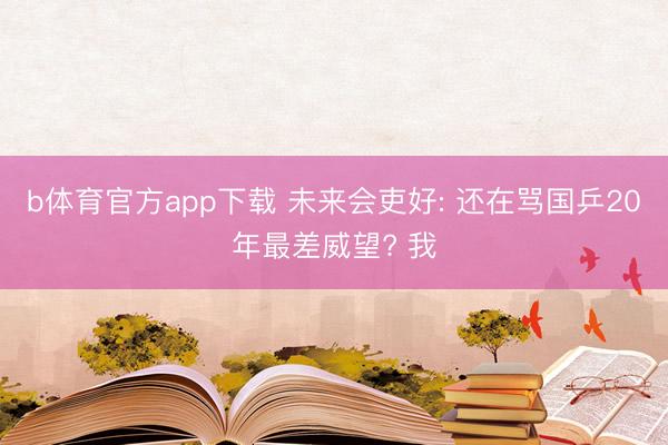 b体育官方app下载 未来会吏好: 还在骂国乒20年最差威望? 我